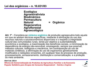 2 22
Abril de 2014
Oficina de Comercialização de Produtos da Agricultura Familiar e da Economia
Popular Solidária para Grupos de Consumo Responsável – Kairós e Capina
Ecológico
Agroextrativista
Biodinâmico
Permacultura
Natural = Orgânico
Regenerativa
Agroflorestal
Agroecológico
Lei dos orgânicos – n. 10.831/03
Art. 1° - Considera-se sistema orgânico de produção agropecuária todo aquele
em que se adotam técnicas específicas, mediante a otimização do uso dos
recursos naturais e socioeconômicos disponíveis e o respeito à integridade
cultural das comunidades rurais, tendo por objetivo a sustentabilidade
econômica e ecológica, a maximização dos benefícios sociais, a minimização da
dependência de energia não-renovável, empregando, sempre que possível,
métodos culturais, biológicos e mecânicos, em contraposição ao uso de
materiais sintéticos, a eliminação do uso de organismos geneticamente
modificados e radiações ionizantes, em qualquer fase do processo de produção,
processamento, armazenamento, distribuição e comercialização, e a proteção
do meio ambiente.
 