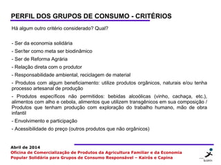 24 2424
Abril de 2014
Oficina de Comercialização de Produtos da Agricultura Familiar e da Economia
Popular Solidária para Grupos de Consumo Responsável – Kairós e Capina
PERFIL DOS GRUPOS DE CONSUMO - CRITÉRIOS
Há algum outro critério considerado? Qual?
- Ser da economia solidária
- Ser/ter como meta ser biodinâmico
- Ser de Reforma Agrária
- Relação direta com o produtor
- Responsabilidade ambiental, reciclagem de material
- Produtos com algum beneficiamento: utilize produtos orgânicos, naturais e/ou tenha
processo artesanal de produção
- Produtos específicos não permitidos: bebidas alcoólicas (vinho, cachaça, etc.),
alimentos com alho e cebola, alimentos que utilizem transgênicos em sua composição /
Produtos que tenham produção com exploração do trabalho humano, mão de obra
infantil
- Envolvimento e participação
- Acessibilidade do preço (outros produtos que não orgânicos)
 