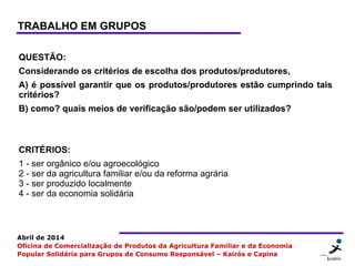 26 2626
Abril de 2014
Oficina de Comercialização de Produtos da Agricultura Familiar e da Economia
Popular Solidária para Grupos de Consumo Responsável – Kairós e Capina
QUESTÃO:
Considerando os critérios de escolha dos produtos/produtores,
A) é possível garantir que os produtos/produtores estão cumprindo tais
critérios?
B) como? quais meios de verificação são/podem ser utilizados?
CRITÉRIOS:
1 - ser orgânico e/ou agroecológico
2 - ser da agricultura familiar e/ou da reforma agrária
3 - ser produzido localmente
4 - ser da economia solidária
TRABALHO EM GRUPOS
 