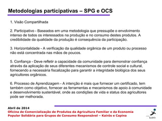 5 55
Abril de 2014
Oficina de Comercialização de Produtos da Agricultura Familiar e da Economia
Popular Solidária para Grupos de Consumo Responsável – Kairós e Capina
1. Visão Compartilhada
2. Participativo - Baseados em uma metodologia que pressupõe o envolvimento
intenso de todos os interessados na produção e no consumo destes produtos. A
credibilidade da qualidade da produção é consequência da participação.
3. Horizontalidade - A verificação da qualidade orgânica de um produto ou processo
não está concentrada nas mãos de poucos.
5. Confiança - Deve refletir a capacidade da comunidade para demonstrar confiança
através da aplicação de seus diferentes mecanismos de controle social e cultural,
fornecendo a necessária fiscalização para garantir a integridade biológica dos seus
agricultores orgânicos.
6. Processo de Aprendizagem - A intenção é mais que fornecer um certificado, tem
também como objetivo, fornecer as ferramentas e mecanismos de apoio à comunidade
e desenvolvimento sustentável, onde as condições de vida e status dos agricultores
pode ser melhorada.
Metodologias participativas – SPG e OCS
 