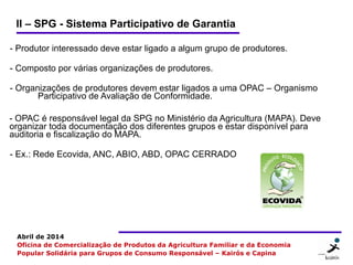 6 66
Abril de 2014
Oficina de Comercialização de Produtos da Agricultura Familiar e da Economia
Popular Solidária para Grupos de Consumo Responsável – Kairós e Capina
II – SPG - Sistema Participativo de Garantia
- Produtor interessado deve estar ligado a algum grupo de produtores.
- Composto por várias organizações de produtores.
- Organizações de produtores devem estar ligados a uma OPAC – Organismo
Participativo de Avaliação de Conformidade.
- OPAC é responsável legal da SPG no Ministério da Agricultura (MAPA). Deve
organizar toda documentação dos diferentes grupos e estar disponível para
auditoria e fiscalização do MAPA.
- Ex.: Rede Ecovida, ANC, ABIO, ABD, OPAC CERRADO
 
