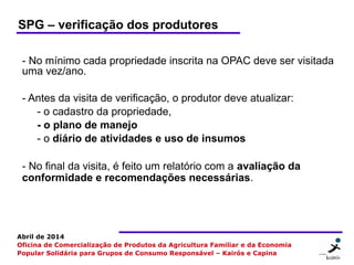 7 77
Abril de 2014
Oficina de Comercialização de Produtos da Agricultura Familiar e da Economia
Popular Solidária para Grupos de Consumo Responsável – Kairós e Capina
SPG – verificação dos produtores
- No mínimo cada propriedade inscrita na OPAC deve ser visitada
uma vez/ano.
- Antes da visita de verificação, o produtor deve atualizar:
- o cadastro da propriedade,
- o plano de manejo
- o diário de atividades e uso de insumos
- No final da visita, é feito um relatório com a avaliação da
conformidade e recomendações necessárias.
 
