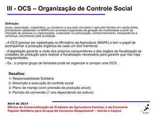 8 88
Abril de 2014
Oficina de Comercialização de Produtos da Agricultura Familiar e da Economia
Popular Solidária para Grupos de Consumo Responsável – Kairós e Capina
III - OCS – Organização de Controle Social
Definição:
grupo, associação, cooperativa, ou consórcio a que está vinculado o agricultor familiar em venda direta,
previamente cadastrado no MAPA com processo organizado de geração de credibilidade a partir da
interação de pessoas ou organizações, sustentado na participação, comprometimento, transparência e
confiança, reconhecido pela sociedade.
- A OCS precisa ser cadastrada no Ministério da Agricultura (MAPA) e tem o papel de
acompanhar a produção orgânica de cada um dos membros.
- A legislação garante a visita dos próprios consumidores e dos órgãos de fiscalização às
unidades de produção para realizar a fiscalização necessária para garantir que não haja
irregularidades.
- Ex.: o próprio grupo de feirantes pode se organizar e compor uma OCS.
Desafios:
1- Responsabilidade Solidária
2- Descrição e execução do controle social
3- Plano de manejo (com previsão da produção anual)
4- Período de conversão (1 ano dependendo da cultura)
 