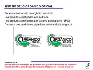 9 99
Abril de 2014
Oficina de Comercialização de Produtos da Agricultura Familiar e da Economia
Popular Solidária para Grupos de Consumo Responsável – Kairós e Capina
USO DO SELO ORGÂNICO OFICIAL
Podem inserir o selo de orgânico no rótulo:
- os produtos certificados por auditoria
- os produtos certificados por sistema participativo (SPG)
Cadastro dos produtores orgânicos: www.agricultura.gov.br
 