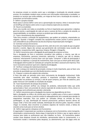 As empresas enviam os convites assim que a estratégia e localização do estande estejam
prontas. Os convidados recebem esses convites com informações relacionadas a novidades, os
produtos ou serviços que serão exibidos, um mapa da Feira com a localização do estande, e
preenchem um formulário-convite.
9 - Definir o projeto estande:
Neste passo é preciso definir como será a apresentação da empresa. Antes é necessário fazer
um brieffing com tópicos sobre como e o que a empresa espera de seu estande.
10 - Reunir os envolvidos:
Fazer uma reunião com todos os envolvidos na Feira é importante para apresentar o objetivo
geral do evento, a participação de cada um para o sucesso da Feira, o projeto do estande, as
responsabilidades, as novidades, serviços ou produto que serão apresentados.
11 - Fazer o levantamento dos equipamentos:
Toda Feira envolve a utilização de equipamentos, que podem ser próprios, emprestados ou
alugados. Quando a listagem completa dos equipamentos estiver pronta é preciso passá-la
com antecedência aos profissionais da área da empresa responsável pela montagem.
12- Contratar serviços de terceiros:
Essa etapa é fundamental para o sucesso da Feira, alem de se ter uma noção do que vai gastar
durante o evento. Alguns dos serviços que geralmente são contratados nessa ocasião são:
transporte, recepcionista, bufê, segurança, limpeza, filmagem e fotografia.
13- Definir mecanismos para a divulgação da participação da empresa na Feira:
Para a divulgação da Feira é necessário considerar dois públicos, o interno, que são as
empresas, funcionários, parceiros comerciais, patrocínio, e externo, que são os clientes,
imprensa. Internamente é preciso fazer com que todos “comprem” a idéia da participação e
entendam os objetivos e o porquê do investimento, fazer com que se sintam parte dessa ação.
A divulgação externa pode ser realizada por campanha de mídia e assessoria de imprensa. Para
isso é necessário esclarecer qual será o objetivo da divulgação.
14 - Verificar o estoque de material promocional:
Verificar o estoque do material de promoção a tempo é muito importante, para se fazer uma
previsão da quantidade que será distribuída durante o evento.
15 - Preparar o sistema de cadastro dos visitantes:
A Feira não pode ser pensada como mero instrumento de divulgação institucional. Estão
investindo para obter resultados, portanto é importante conseguir informações dos
interessados nos produtos ou serviços, e até de quem comprou, por meio de cadastros, para
poder mensurar com exatidão os resultados da atuação.
16 - Fazer levantamento do estoque de produtos:
As empresas precisam verificar seu estoque de produtos, selecionando todos que serão
apresentados e fazer uma previsão do volume esperado de vendas durante a Feira, checar se
esse estoque será suficiente para atender a demanda.
17 - Definir mecanismos para a divulgação da empresa nas dependências da Feira:
Após a divulgação na mídia e do convite para trazer o público para a Feira e para o estande,
serem feitos com sucesso, é preciso conduzi-lo adequadamente até o estande para atender às
expectativas esperadas. Para isso podem ser utilizados blimps na entrada da Feira,
panfletagem, ou seja, distribuição de material promocional, pendurar banners dentro do
espaço onde a Feira está sendo realizada, distribuição de amostras grátis. Quando o cliente
chegar no estande, deve encontrar os produtos expostos de maneira visível, a beleza do
estande conta muito para se tornar atrativo.
18 - Definir regras gerais e despesas com funcionários:
O organizador é responsável por coordenar as despesas com os funcionários, como transporte,
alimentação e estacionamento. Nesta etapa é importante ter limites e que as regras sejam as
mesmas para todos os profissionais que irão trabalhar na Feira. Os funcionários podem
receber essas despesas através de reembolso, apresentando todos os comprovantes, e o
funcionário recebe o reembolso pelas despesas, ou adiantamento, que são pagas antes do
 