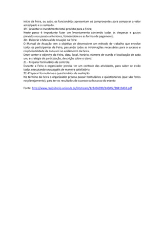 início da Feira, ou após, os funcionários apresentam os comprovantes para comparar o valor
antecipado e o realizado.
19 - Levantar o investimento total previsto para a Feira:
Neste passo é importante fazer um levantamento contendo todas as despesas e gastos
previstos nos passos anteriores, fornecedores e as formas de pagamento.
20 - Elaborar o Manual de Atuação na feira:
O Manual de Atuação tem o objetivo de desenvolver um método de trabalho que envolve
todos os participantes da Feira, passando todas as informações necessárias para o sucesso e
responsabilidade de cada um no andamento da Feira.
Deve conter o objetivo da Feira, data, local, horário, número de stands e localização de cada
um, estratégia de participação, descrição sobre o stand.
21 - Preparar formulários de controle:
Durante a Feira o organizador precisa ter um controle das atividades, para saber se estão
todos executando seus papéis de maneira satisfatória.
22- Preparar formulários e questionários de avaliação:
No término da Feira o organizador precisa passar formulários e questionários (que são feitos
no planejamento), para ter os resultados de sucesso ou fracasso do evento
Fonte: http://www.repositorio.uniceub.br/bitstream/123456789/1450/2/20419432.pdf
 