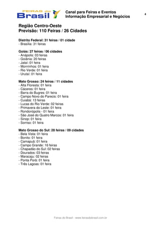 Canal para Feiras e Eventos
Informação Empresarial e Negócios
4
Feiras do Brasil - www.feirasdobrasil.com.br
Região Centro-Oeste
Previsão: 110 Feiras / 26 Cidades
Distrito Federal: 31 feiras / 01 cidade
- Brasília: 31 feiras
Goiás: 27 feiras / 06 cidades
- Anápolis: 03 feiras
- Goiânia: 20 feiras
- Jataí: 01 feira
- Morrrinhos: 01 feira
- Rio Verde: 01 feira
- Urutaí: 01 feira
Mato Grosso: 24 feiras / 11 cidades
- Alta Floresta: 01 feira
- Cáceres: 01 feira
- Barra do Bugres: 01 feira
- Campo Novo do Parecis: 01 feira
- Cuiabá: 13 feiras
- Lucas do Rio Verde: 02 feiras
- Primavera do Leste: 01 feira
- Rondonópolis - 01 feira
- São José do Quatro Marcos: 01 feira
- Sinop: 01 feira
- Sorriso: 01 feira
Mato Grosso do Sul: 28 feiras / 09 cidades
- Bela Vista: 01 feira
- Bonito: 01 feira
- Camapuã: 01 feira
- Campo Grande: 16 feiras
- Chapadão do Sul: 02 feiras
- Dourados: 03 feiras
- Maracaju: 02 feiras
- Ponta Porã: 01 feira
- Três Lagoas: 01 feira
 