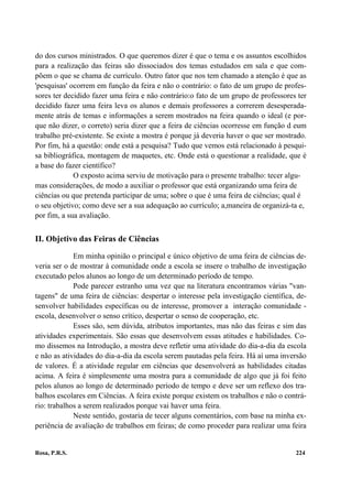 do dos cursos ministrados. O que queremos dizer é que o tema e os assuntos escolhidos
para a realização das feiras são dissociados dos temas estudados em sala e que com-
põem o que se chama de currículo. Outro fator que nos tem chamado a atenção é que as
'pesquisas' ocorrem em função da feira e não o contrário: o fato de um grupo de profes-
sores ter decidido fazer uma feira e não contrário:o fato de um grupo de professores ter
decidido fazer uma feira leva os alunos e demais professores a correrem desesperada-
mente atrás de temas e informações a serem mostrados na feira quando o ideal (e por-
que não dizer, o correto) seria dizer que a feira de ciências ocorresse em função d eum
trabalho pré-existente. Se existe a mostra é porque já deveria haver o que ser mostrado.
Por fim, há a questão: onde está a pesquisa? Tudo que vemos está relacionado à pesqui-
sa bibliográfica, montagem de maquetes, etc. Onde está o questionar a realidade, que é
a base do fazer científico?
             O exposto acima serviu de motivação para o presente trabalho: tecer algu-
mas considerações, de modo a auxiliar o professor que está organizando uma feira de
ciências ou que pretenda participar de uma; sobre o que é uma feira de ciências; qual é
o seu objetivo; como deve ser a sua adequação ao currículo; a,maneira de organizá-ta e,
por fim, a sua avaliação.


II. Objetivo das Feiras de Ciências

             Em minha opinião o principal e único objetivo de uma feira de ciências de-
veria ser o de mostrar à comunidade onde a escola se insere o trabalho de investigação
executado pelos alunos ao longo de um determinado período de tempo.
             Pode parecer estranho uma vez que na literatura encontramos várias "van-
tagens" de uma feira de ciências: despertar o interesse pela investigação científica, de-
senvolver habilidades específicas ou de interesse, promover a interação comunidade -
escola, desenvolver o senso crítico, despertar o senso de cooperação, etc.
             Esses são, sem dúvida, atributos importantes, mas não das feiras e sim das
atividades experimentais. São essas que desenvolvem essas atitudes e habilidades. Co-
mo dissemos na Introdução, a mostra deve refletir uma atividade do dia-a-dia da escola
e não as atividades do dia-a-dia da escola serem pautadas pela feira. Há aí uma inversão
de valores. É a atividade regular em ciências que desenvolverá as habilidades citadas
acima. A feira é simplesmente uma mostra para a comunidade de algo que já foi feito
pelos alunos ao longo de determinado período de tempo e deve ser um reflexo dos tra-
balhos escolares em Ciências. A feira existe porque existem os trabalhos e não o contrá-
rio: trabalhos a serem realizados porque vai haver uma feira.
             Neste sentido, gostaria de tecer alguns comentários, com base na minha ex-
periência de avaliação de trabalhos em feiras; de como proceder para realizar uma feira


Rosa, P.R.S.                                                                         224
 
