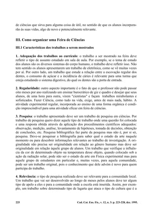 de ciências que sirva para alguma coisa de útil, no sentido de que os alunos incorpora-
rão às suas vidas, algo de novo e potencialmente relevante.


III. Como organizar uma Feira de Ciências

III.1 Características dos trabalhos a serem mostrados

1. Adequação dos trabalhos ao currículo: o trabalho a ser mostrado na feira deve
refletir o tipo de assunto estudado em sala de aula. Por exemplo, se o tema de estudo
dos alunos são os diversos sistemas do corpo humano, o trabalho deve refletir isso. Não
tem sentido os alunos apresentarem um trabalho de eletrônica, como se vê muitas vezes
por aí. Por outro lado, um trabalho que estude a relação entre a escovação regular dos
dentes, o consumo de açúcar e a incidência de cáries é relevante para uma turma que
esteja estudando o sistema digestivo, do qual os dentes são a porta de entrada.

2. Regularidade: outro aspecto importante é o fato de que o professor não pode passar
oito meses por ano realizando um ensinar burocrático de giz e quadro e desejar que seus
alunos, de uma hora para outra, virem "cientistas" e façam trabalhos mirabolantes e
sofisticados. Fazer Ciência, como tudo na vida, exige, antes de mais nada, hábito. A
atividade experimental regular, incorporada ao ensino de uma forma orgânica é condi-
ção imprescindível para uma atividade eficaz em feira de ciências.

3. Pesquísa: o trabalho apresentado deve ser um trabalho de pesquisa em ciências. Por
trabalho de pesquisa quero dizer aquele tipo de trabalho onde uma questão foi colocada
e uma resposta obtida através da aplicação dos procedimentos científicos adequados:
observação, medição, análise, levantamento de hipóteses, tomada de decisões, obtenção
de conclusões, etc. Pesquisa bibliográfica faz parte da pesquisa mas não é, por si só,
pesquisa. Deve-se pesquisar a bibliografia para saber qual o estado da arte naquele
momento ou para descobrir informações relevantes ao trabalho de investigação. A ori-
ginalidade não precisa ser originalidade em relação ao gênero humano mas deve ser
originalidade em relação àquele grupo de alunos. Um trabalho que verifique a influên-
cia da cor de determinado objeto na temperatura desse objeto, quando colocado sob a
ação da radiação solar, pode não ser o estado da arte em Física experimental mas para
aquele grupo de estudantes em particular e, muitas vezes, para aquela comunidade,
pode ser um trabalho original, pois o conhecimento que dele advém é novo para quem
participa do trabalho.

4. Relevância: o tipo de pesquisa realizada deve ser relevante para a comunidade local.
Um trabalho que vai ser desenvolvido ao longo de meses pelos alunos deve ter algum
tipo de apelo a eles e para a comunidade onde a escola está inserida. Assim, por exem-
plo, um trabalho sobre determinado tipo de lagarta que ataca o tipo de cultura que é a


225                                         Cad. Cat. Ens. Fís., v. 12, n. 3: p. 223-228, dez. 1995.
 