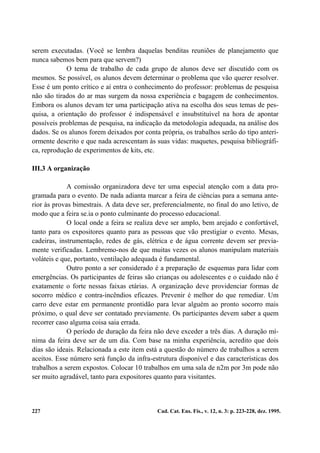 serem executadas. (Você se lembra daquelas benditas reuniões de planejamento que
nunca sabemos bem para que servem?)
            O tema de trabalho de cada grupo de alunos deve ser discutido com os
mesmos. Se possível, os alunos devem determinar o problema que vão querer resolver.
Esse é um ponto crítico e aí entra o conhecimento do professor: problemas de pesquisa
não são tirados do ar mas surgem da nossa experiência e bagagem de conhecimentos.
Embora os alunos devam ter uma participação ativa na escolha dos seus temas de pes-
quisa, a orientação do professor é indispensável e insubstituível na hora de apontar
possíveis problemas de pesquisa, na indicação da metodologia adequada, na análise dos
dados. Se os alunos forem deixados por conta própria, os trabalhos serão do tipo anteri-
ormente descrito e que nada acrescentam às suas vidas: maquetes, pesquisa bibliográfi-
ca, reprodução de experimentos de kits, etc.

III.3 A organização

             A comissão organizadora deve ter uma especial atenção com a data pro-
gramada para o evento. De nada adianta marcar a feira de ciências para a semana ante-
rior às provas bimestrais. A data deve ser, preferencialmente, no final do ano letivo, de
modo que a feira se.ia o ponto culminante do processo educacional.
             O local onde a feira se realiza deve ser amplo, bem arejado e confortável,
tanto para os expositores quanto para as pessoas que vão prestigiar o evento. Mesas,
cadeiras, instrumentação, redes de gás, elétrica e de água corrente devem ser previa-
mente verificadas. Lembremo-nos de que muitas vezes os alunos manipulam materiais
voláteis e que, portanto, ventilação adequada é fundamental.
             Outro ponto a ser considerado é a preparação de esquemas para lidar com
emergências. Os participantes de feiras são crianças ou adolescentes e o cuidado não é
exatamente o forte nessas faixas etárias. A organização deve providenciar formas de
socorro médico e contra-incêndios eficazes. Prevenir é melhor do que remediar. Um
carro deve estar em permanente prontidão para levar alguém ao pronto socorro mais
próximo, o qual deve ser contatado previamente. Os participantes devem saber a quem
recorrer caso alguma coisa saia errada.
             O período de duração da feira não deve exceder a três dias. A duração mí-
nima da feira deve ser de um dia. Com base na minha experiência, acredito que dois
dias são ideais. Relacionada a este item está a questão do número de trabalhos a serem
aceitos. Esse número será função da infra-estrutura disponível e das características dos
trabalhos a serem expostos. Colocar 10 trabalhos em uma sala de n2m por 3m pode não
ser muito agradável, tanto para expositores quanto para visitantes.



227                                          Cad. Cat. Ens. Fís., v. 12, n. 3: p. 223-228, dez. 1995.
 