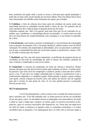 base econômica da região onde a escola se insere é relevante para aquela população e
pode não ser para outra escola situada em um meio urbano. Para esta última talvez fosse
mais interessante um trabalho sobre tratamento de esgoto, por exemplo.

5. Cotidiano: a feira de ciências deve fazer parte do cotidiano da escola sendo uma
matividade prevista no calendário escolar desde o início do ano. No primeiro dia de
aula o professor deve saber já quais os projetos possíveis de serem
realizados naquele ano. Não é em agosto, para uma feira que irá ser realizada em se-
tembro, que o problema e a metodologia devem ser pensados. A escola como um todo
deve ter uma postura de comprometimento com a pesquisa e a sua mostra à comunida-
de, a feira.

6. Envolvimento: outro ponto a merecer consideração é o envolvimento da comunidade
com os projetos de pesquisa. Este é um ponto desejável, embora muitas vezes de difícil
realização. No entanto, não importando as dificuldades, deve ser procurado. Lembremo-
nos de que a comunidade faz parte da escola tanto quanto os professores e alunos. (Ali-
ás, de onde é mesmo que eles saem?)

7. Realidade: por fim, mas não menos importante, os problemas de pesquisa devem ser
escolhidos no dia-a-dia da comunidade de onde os alunos são retirados, partindo de
suas vivências e respeitando os seus níveis etários.

8. Competição: o conceito de competição em feiras de ciências é discutível. Muitas
pessoas advogam que não deveria haver premi ação nenhuma em feiras. A minha opini-
ão pessoal é que certo nível de competição é saudável, porém a feira não deve restrin-
gir-se a isso. O que deve ser sempre salientado para os alunos (e professores) é que o
conhecimento adquirido é o verdadeiro ganho. Outra questão é quanto a quem compete
com quem: colocar crianças da terceira série com alunos do terceiro ano do segundo
grau não é correto no meu ponto de vista. Aí vai uma opinião pessoal: a premiação
deveria ser por série.

III.2 O planejamento

             A nível de planejamento, a feira começa com a escolha dos temas possíveis
para o próximo ano. Você não entendeu mal: os temas possíveis devem ser escolhidos
de um ano para o outro. As atividades devem ser planejadas com antecedência, de modo
a saber-se: qual o tempo que o projeto vai tomar, quais os recursos necessários já dis-
poníveis, quais os recursos necessários não disponíveis, etc. Nesta fase um mapa deve
ser feito de modo a esclarecer as ligações entre os conteúdos curriculares e os temas
escolhidos para as pesquisas. Um organograma deve ser feito com as diversas etapas a



Rosa, P.R.S.                                                                       226
 