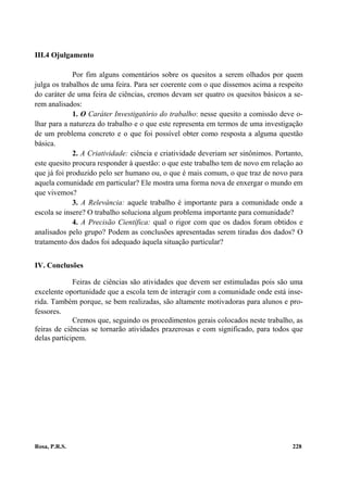 III.4 Ojulgamento

             Por fim alguns comentários sobre os quesitos a serem olhados por quem
julga os trabalhos de uma feira. Para ser coerente com o que dissemos acima a respeito
do caráter de uma feira de ciências, cremos devam ser quatro os quesitos básicos a se-
rem analisados:
             1. O Caráter Investigatório do trabalho: nesse quesito a comissão deve o-
lhar para a natureza do trabalho e o que este representa em termos de uma investigação
de um problema concreto e o que foi possível obter como resposta a alguma questão
básica.
             2. A Criatividade: ciência e criatividade deveriam ser sinônimos. Portanto,
este quesito procura responder à questão: o que este trabalho tem de novo em relação ao
que já foi produzido pelo ser humano ou, o que é mais comum, o que traz de novo para
aquela comunidade em particular? Ele mostra uma forma nova de enxergar o mundo em
que vivemos?
             3. A Relevância: aquele trabalho é importante para a comunidade onde a
escola se insere? O trabalho soluciona algum problema importante para comunidade?
             4. A Precisão Científica: qual o rigor com que os dados foram obtidos e
analisados pelo grupo? Podem as conclusões apresentadas serem tiradas dos dados? O
tratamento dos dados foi adequado àquela situação particular?


IV. Conclusões

             Feiras de ciências são atividades que devem ser estimuladas pois são uma
excelente oportunidade que a escola tem de interagir com a comunidade onde está inse-
rida. Também porque, se bem realizadas, são altamente motivadoras para alunos e pro-
fessores.
             Cremos que, seguindo os procedimentos gerais colocados neste trabalho, as
feiras de ciências se tornarão atividades prazerosas e com significado, para todos que
delas participem.




Rosa, P.R.S.                                                                        228
 