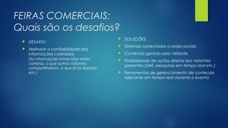 FEIRAS COMERCIAIS:
Quais são os desafios?
 DESAFIO:
 Melhorar a confiabilidade das
informações coletadas
(As informações fornecidas estão
corretas, o que outros visitantes
compartilharam, o que já foi testado
etc.)
 SOLUÇÕES:
 Sistemas conectados a redes sociais
 Conteúdo gerado pelo visitante
 Possibilidade de ações diretas aos visitantes
presentes (SMS, pesquisas em tempo real etc.)
 Ferramentas de gerenciamento de conteúdo
relevante em tempo real durante o evento
 