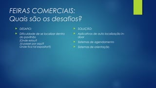 FEIRAS COMERCIAIS:
Quais são os desafios?
 DESAFIO:
 Dificuldade de se localizar dentro
do pavilhão
(Onde estou?
Já passei por aqui?
Onde fica tal expositor?)
 SOLUÇÃO:
 Aplicativos de auto localização in-
door
 Sistemas de agendamento
 Sistemas de orientação
 