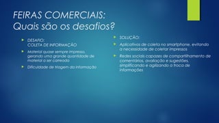 FEIRAS COMERCIAIS:
Quais são os desafios?
 DESAFIO:
COLETA DE INFORMAÇÃO
 Material quase sempre impresso,
gerando uma grande quantidade de
material a ser carreada
 Dificuldade de triagem da informação
 SOLUÇÃO:
 Aplicativos de coleta no smartphone, evitando
a necessidade de coletar impressos
 Redes sociais capazes de compartilhamento de
comentários, avaliação e sugestões,
simplificando e agilizando a troca de
informações
 