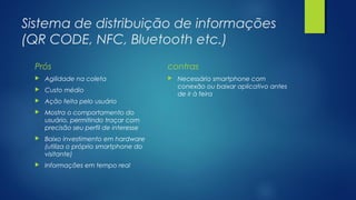 Sistema de distribuição de informações
(QR CODE, NFC, Bluetooth etc.)
Prós
 Agilidade na coleta
 Custo médio
 Ação feita pelo usuário
 Mostra o comportamento do
usuário, permitindo traçar com
precisão seu perfil de interesse
 Baixo investimento em hardware
(utiliza o próprio smartphone do
visitante)
 Informações em tempo real
contras
 Necessário smartphone com
conexão ou baixar aplicativo antes
de ir à feira
 