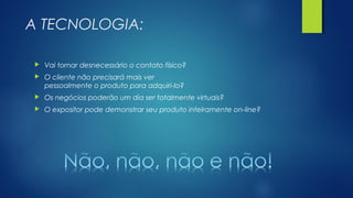 A TECNOLOGIA:
 Vai tornar desnecessário o contato físico?
 O cliente não precisará mais ver
pessoalmente o produto para adquiri-lo?
 Os negócios poderão um dia ser totalmente virtuais?
 O expositor pode demonstrar seu produto inteiramente on-line?
 