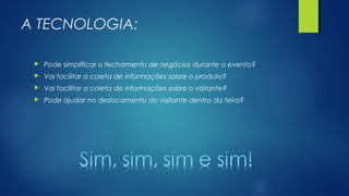 A TECNOLOGIA:
 Pode simplificar o fechamento de negócios durante o evento?
 Vai facilitar a coleta de informações sobre o produto?
 Vai facilitar a coleta de informações sobre o visitante?
 Pode ajudar no deslocamento do visitante dentro da feira?
 