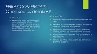 FEIRAS COMERCIAIS:
Quais são os desafios?
 DESAFIO:
 Melhorar a troca de informação
entre expositor e cliente
(Quais os pontos fortes do produto,
Quais os pontos fortes do expositor,
Qual o perfil do cliente,
Quais são seus interesses etc.)
 SOLUÇÕES:
 Sistemas Identificação rápida do cliente e seu
perfil
 Recursos audiovisuais para fixação dos pontos
fortes do produto e do expositor
 Aplicativos para coleta de dados relevantes
sobre o produto de forma rápida e eficiente
 Rastreamento do visitante, suas preferências e
necessidades
 Sistema de interação capazes de aproximar
cliente e expositor
 