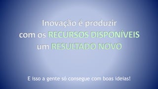 E isso a gente só consegue com boas ideias!
 