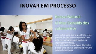 INOVAR EM PROCESSO
Leila Velez usou sua experiência como
gerente do fast food e implantou uma
linha de montagem que triplicou a
capacidade do salão.
Uma sessão tem sete fases diferentes
e cada uma delas é executada por uma
mesma funcionária.
 