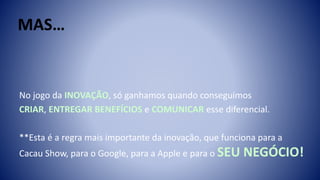 No jogo da INOVAÇÃO, só ganhamos quando conseguimos
CRIAR, ENTREGAR BENEFÍCIOS e COMUNICAR esse diferencial.
**Esta é a regra mais importante da inovação, que funciona para a
Cacau Show, para o Google, para a Apple e para o SEU NEGÓCIO!
 