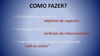 • O conteúdo deve atender os
objetivos de negócios.
• As mensagens devem conter
atributos de relacionamento
• É importante que o conteúdo chame para ação
“calls to action”
COMO FAZER?
 