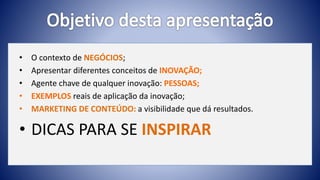 • O contexto de NEGÓCIOS;
• Apresentar diferentes conceitos de INOVAÇÃO;
• Agente chave de qualquer inovação: PESSOAS;
• EXEMPLOS reais de aplicação da inovação;
• MARKETING DE CONTEÚDO: a visibilidade que dá resultados.
• DICAS PARA SE INSPIRAR
 