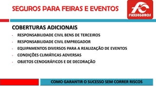 SEGUROS PARA FEIRAS E EVENTOS
COBERTURAS ADICIONAIS
• RESPONSABILIDADE CIVIL BENS DE TERCEIROS
• RESPONSABILIDADE CIVIL EMPREGADOR
• EQUIPAMENTOS DIVERSOS PARA A REALIZAÇÃO DE EVENTOS
• CONDIÇÕES CLIMÁTICAS ADVERSAS
• OBJETOS CENOGRÁFICOS E DE DECORAÇÃO
 