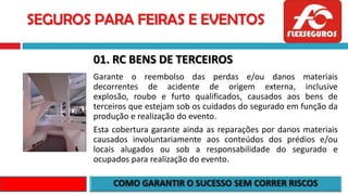 SEGUROS PARA FEIRAS E EVENTOS
01. RC BENS DE TERCEIROS
Garante o reembolso das perdas e/ou danos materiais
decorrentes de acidente de origem externa, inclusive
explosão, roubo e furto qualificados, causados aos bens de
terceiros que estejam sob os cuidados do segurado em função da
produção e realização do evento.
Esta cobertura garante ainda as reparações por danos materiais
causados involuntariamente aos conteúdos dos prédios e/ou
locais alugados ou sob a responsabilidade do segurado e
ocupados para realização do evento.
 
