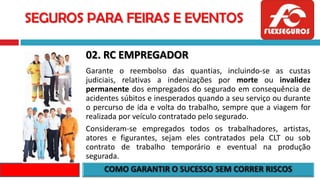 SEGUROS PARA FEIRAS E EVENTOS
02. RC EMPREGADOR
Garante o reembolso das quantias, incluindo-se as custas
judiciais, relativas a indenizações por morte ou invalidez
permanente dos empregados do segurado em consequência de
acidentes súbitos e inesperados quando a seu serviço ou durante
o percurso de ida e volta do trabalho, sempre que a viagem for
realizada por veículo contratado pelo segurado.
Consideram-se empregados todos os trabalhadores, artistas,
atores e figurantes, sejam eles contratados pela CLT ou sob
contrato de trabalho temporário e eventual na produção
segurada.
 