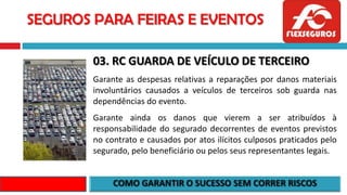 SEGUROS PARA FEIRAS E EVENTOS
03. RC GUARDA DE VEÍCULO DE TERCEIRO
Garante as despesas relativas a reparações por danos materiais
involuntários causados a veículos de terceiros sob guarda nas
dependências do evento.
Garante ainda os danos que vierem a ser atribuídos à
responsabilidade do segurado decorrentes de eventos previstos
no contrato e causados por atos ilícitos culposos praticados pelo
segurado, pelo beneficiário ou pelos seus representantes legais.
 