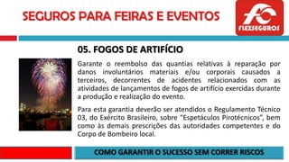 SEGUROS PARA FEIRAS E EVENTOS
05. FOGOS DE ARTIFÍCIO
Garante o reembolso das quantias relativas à reparação por
danos involuntários materiais e/ou corporais causados a
terceiros, decorrentes de acidentes relacionados com as
atividades de lançamentos de fogos de artifício exercidas durante
a produção e realização do evento.
Para esta garantia deverão ser atendidos o Regulamento Técnico
03, do Exército Brasileiro, sobre “Espetáculos Pirotécnicos”, bem
como às demais prescrições das autoridades competentes e do
Corpo de Bombeiro local.
 
