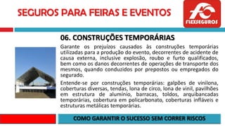 SEGUROS PARA FEIRAS E EVENTOS
06. CONSTRUÇÕES TEMPORÁRIAS
Garante os prejuízos causados às construções temporárias
utilizadas para a produção do evento, decorrentes de acidente de
causa externa, inclusive explosão, roubo e furto qualificados,
bem como os danos decorrentes de operações de transporte dos
mesmos, quando conduzidos por prepostos ou empregados do
segurado.
Entende-se por construções temporárias: galpões de vinilona,
coberturas diversas, tendas, lona de circo, lona de vinil, pavilhões
em estrutura de alumínio, barracas, toldos, arquibancadas
temporárias, cobertura em policarbonato, coberturas infláveis e
estruturas metálicas temporárias.
 