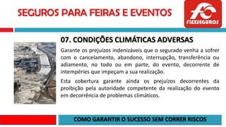 SEGUROS PARA FEIRAS E EVENTOS
07. CONDIÇÕES CLIMÁTICAS ADVERSAS
Garante os prejuízos indenizáveis que o segurado venha a sofrer
com o cancelamento, abandono, interrupção, transferência ou
adiamento, no todo ou em parte, do evento, decorrente de
intempéries que impeçam a sua realização.
Esta cobertura garante ainda os prejuízos decorrentes da
proibição pela autoridade competente da realização do evento
em decorrência de problemas climáticos.
 