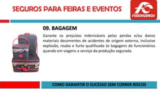 SEGUROS PARA FEIRAS E EVENTOS
09. BAGAGEM
Garante os prejuízos indenizáveis pelas perdas e/ou danos
materiais decorrentes de acidentes de origem externa, inclusive
explosão, roubo e furto qualificado às bagagens de funcionários
quando em viagens a serviço da produção segurada.
 