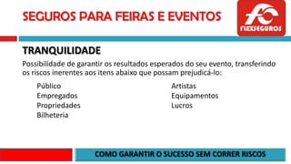 SEGUROS PARA FEIRAS E EVENTOS
TRANQUILIDADE
Possibilidade de garantir os resultados esperados do seu evento, transferindo
os riscos inerentes aos itens abaixo que possam prejudicá-lo:
Público
Empregados
Propriedades
Bilheteria
Artistas
Equipamentos
Lucros
 