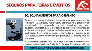 SEGUROS PARA FEIRAS E EVENTOS
10. EQUIPAMENTOS PARA O EVENTO
Garante os danos materiais causados aos equipamentos de
filmagem, transmissão, reprodução, sonorização e projeção de
propriedade do segurado ou de terceiros sob seus
cuidados, utilizados para a produção do evento, decorrentes de
acidentes de origem externa, inclusive explosão, roubo e furto
qualificado, bem como os danos decorrentes de operações de
transporte, quando conduzidos por prepostos ou empregados do
segurado.
Esta cobertura garante ainda os danos e as perdas materiais aos
equipamentos em decorrência de fenômeno de natureza elétrica
e queda de raio.
 
