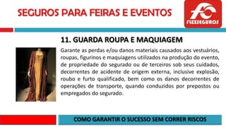 SEGUROS PARA FEIRAS E EVENTOS
11. GUARDA ROUPA E MAQUIAGEM
Garante as perdas e/ou danos materiais causados aos vestuários,
roupas, figurinos e maquiagens utilizados na produção do evento,
de propriedade do segurado ou de terceiros sob seus cuidados,
decorrentes de acidente de origem externa, inclusive explosão,
roubo e furto qualificado, bem como os danos decorrentes de
operações de transporte, quando conduzidos por prepostos ou
empregados do segurado.
 