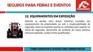 SEGUROS PARA FEIRAS E EVENTOS
12. EQUIPAMENTOS EM EXPOSIÇÃO
Garante as perdas e/ou danos materiais causados aos
equipamentos de propriedade ou sob a responsabilidade do
segurado, tanto os expostos quanto os utilizados para suporte no
stand do segurado, decorrente de acidente de causa externa,
inclusive explosão, roubo e furto qualificados.
 