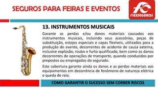 SEGUROS PARA FEIRAS E EVENTOS
13. INSTRUMENTOS MUSICAIS
Garante as perdas e/ou danos materiais causados aos
instrumentos musicais, incluindo seus acessórios, peças de
substituição, estojos especiais e capas flexíveis, utilizados para a
produção do evento, decorrentes de acidente de causa externa,
inclusive explosão, roubo e furto qualificado, bem como os danos
decorrentes de operações de transporte, quando conduzidos por
prepostos ou empregados do segurado.
Este cobertura garante ainda os danos e as perdas materiais aos
equipamentos em decorrência de fenômeno de natureza elétrica
e queda de raio.
 