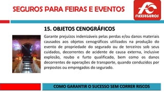 SEGUROS PARA FEIRAS E EVENTOS
15. OBJETOS CENOGRÁFICOS
Garante prejuízos indenizáveis pelas perdas e/ou danos materiais
causados aos objetos cenográficos utilizados na produção do
evento de propriedade do segurado ou de terceiros sob seus
cuidados, decorrentes de acidente de causa externa, inclusive
explosão, roubo e furto qualificado, bem como os danos
decorrentes de operações de transporte, quando conduzidos por
prepostos ou empregados do segurado.
 