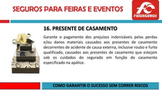 SEGUROS PARA FEIRAS E EVENTOS
16. PRESENTE DE CASAMENTO
Garante o pagamento dos prejuízos indenizáveis pelas perdas
e/ou danos materiais causados aos presentes de casamento
decorrentes de acidente de causa externa, inclusive roubo e furto
qualificado, causados aos presentes de casamento que estejam
sob os cuidados do segurado em função do casamento
especificado na apólice.
 