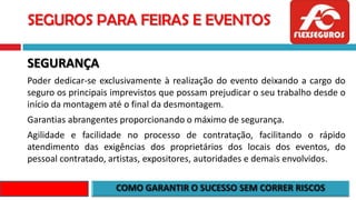 SEGUROS PARA FEIRAS E EVENTOS
SEGURANÇA
Poder dedicar-se exclusivamente à realização do evento deixando a cargo do
seguro os principais imprevistos que possam prejudicar o seu trabalho desde o
início da montagem até o final da desmontagem.
Garantias abrangentes proporcionando o máximo de segurança.
Agilidade e facilidade no processo de contratação, facilitando o rápido
atendimento das exigências dos proprietários dos locais dos eventos, do
pessoal contratado, artistas, expositores, autoridades e demais envolvidos.
 