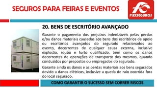 SEGUROS PARA FEIRAS E EVENTOS
20. BENS DE ESCRITÓRIO AVANÇADO
Garante o pagamento dos prejuízos indenizáveis pelas perdas
e/ou danos materiais causadas aos bens dos escritórios de apoio
ou escritórios avançados do segurado relacionados ao
evento, decorrentes de qualquer causa externa, inclusive
explosão, roubo e furto qualificado, bem como os danos
decorrentes de operações de transporte dos mesmos, quando
conduzidos por prepostos ou empregados do segurado.
Garante ainda os danos e as perdas materiais aos bens segurados
devido a danos elétricos, inclusive a queda de raio ocorrida fora
do local segurado.
 