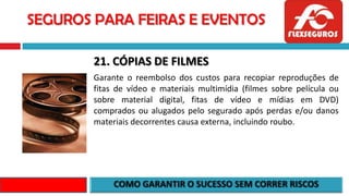 SEGUROS PARA FEIRAS E EVENTOS
21. CÓPIAS DE FILMES
Garante o reembolso dos custos para recopiar reproduções de
fitas de vídeo e materiais multimídia (filmes sobre película ou
sobre material digital, fitas de vídeo e mídias em DVD)
comprados ou alugados pelo segurado após perdas e/ou danos
materiais decorrentes causa externa, incluindo roubo.
 