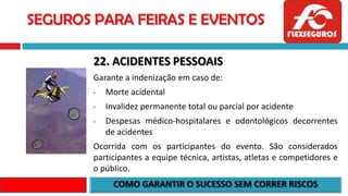 SEGUROS PARA FEIRAS E EVENTOS
22. ACIDENTES PESSOAIS
Garante a indenização em caso de:
• Morte acidental
• Invalidez permanente total ou parcial por acidente
• Despesas médico-hospitalares e odontológicos decorrentes
de acidentes
Ocorrida com os participantes do evento. São considerados
participantes a equipe técnica, artistas, atletas e competidores e
o público.
 