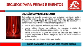 SEGUROS PARA FEIRAS E EVENTOS
23. NÃO COMPARECIMENTO
Esta cobertura garante o pagamento dos prejuízos indenizáveis após o
adiamento, interrupção ou abandono do evento, caso qualquer pessoa
designada na contratação do seguro seja impedida de continuar ou
concluir seus respectivos deveres em consequência de:
• morte, lesão corporal, enfermidade ou sequestro;
• morte súbita, doença ou acidente de membro imediato da
família, quando a vida dessa pessoa estiver em perigo;
• atraso inevitável de viagem, resultante da alteração dos planos de
viagem, impedindo a pessoa designada estar no local combinado
para o evento;
• sequestro de membros imediatos da família.
 