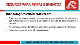 SEGUROS PARA FEIRAS E EVENTOS
INFORMAÇÕES COMPLEMENTARES:
• A vigência do seguro deverá corresponder sempre ao inicio da montagem
das instalações para o evento e se encerrará quando da desmontagem do
mesmo.
• Nenhuma apólice poderá ter um período de vigência superior a 12 meses.
• Cobertura automática até R$ 24.000.000,00.
 