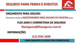SEGUROS PARA FEIRAS E EVENTOS
ORÇAMENTO PARA SEGURO
Preencha e envie o QUESTIONÁRIO PARA SEGURO DE EVENTOS para:
FLEX ADM E CORRRETORA DE SEGUROS
flexseguros@flexseguros.com.br
INFORMAÇÕES
(11) 5581 2838
 
